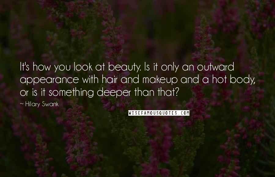 Hilary Swank Quotes: It's how you look at beauty. Is it only an outward appearance with hair and makeup and a hot body, or is it something deeper than that?