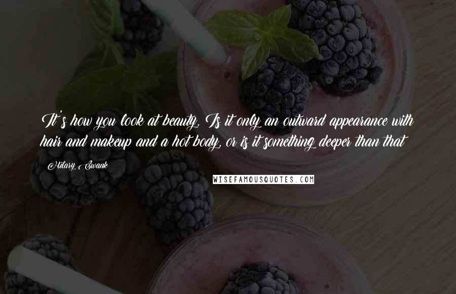Hilary Swank Quotes: It's how you look at beauty. Is it only an outward appearance with hair and makeup and a hot body, or is it something deeper than that?