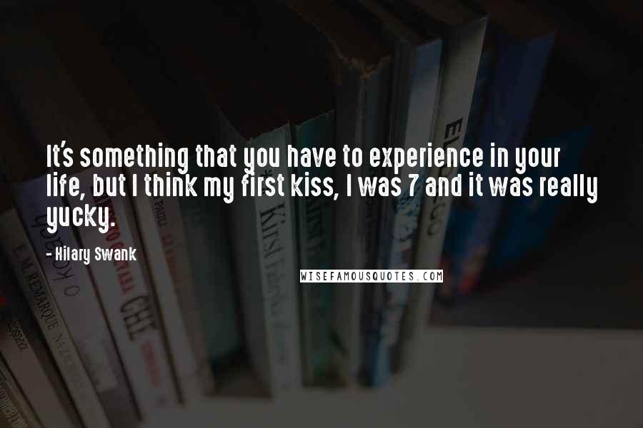 Hilary Swank Quotes: It's something that you have to experience in your life, but I think my first kiss, I was 7 and it was really yucky.