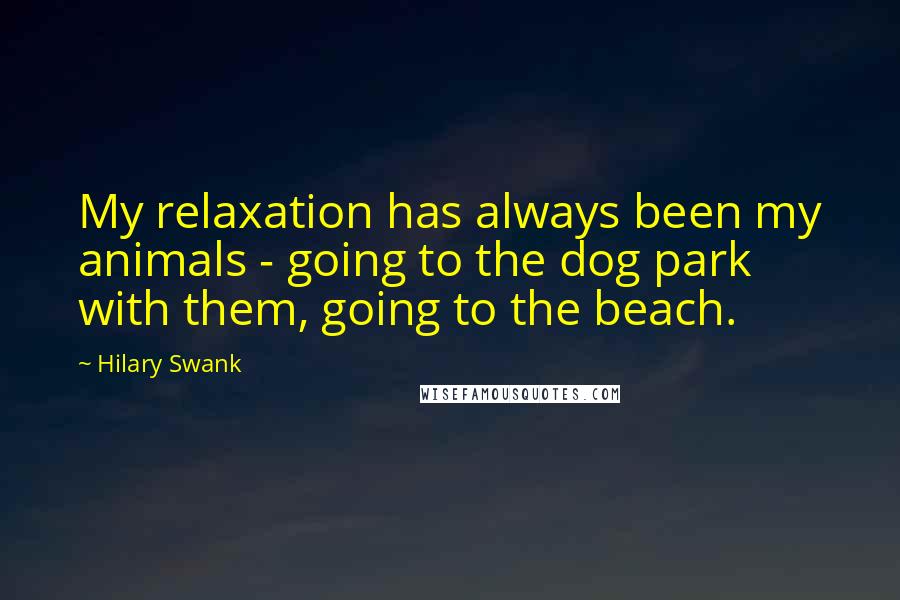 Hilary Swank Quotes: My relaxation has always been my animals - going to the dog park with them, going to the beach.