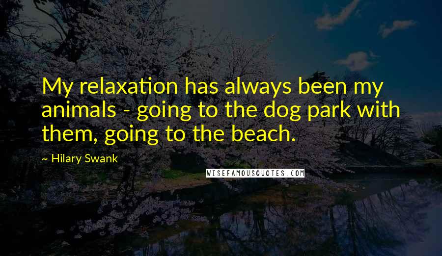 Hilary Swank Quotes: My relaxation has always been my animals - going to the dog park with them, going to the beach.