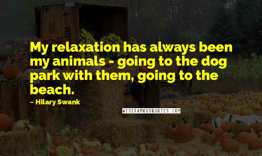 Hilary Swank Quotes: My relaxation has always been my animals - going to the dog park with them, going to the beach.