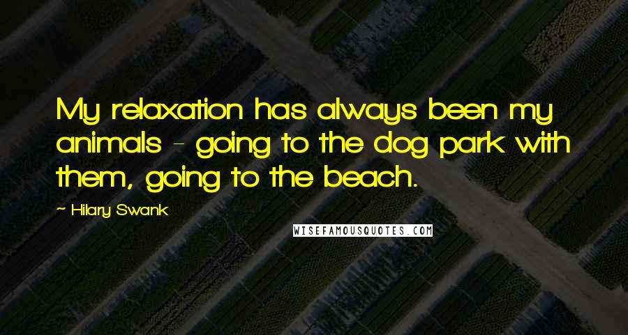 Hilary Swank Quotes: My relaxation has always been my animals - going to the dog park with them, going to the beach.