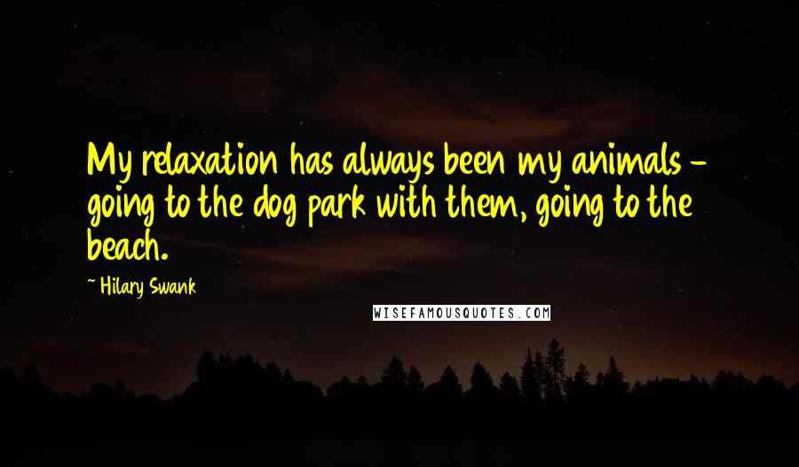 Hilary Swank Quotes: My relaxation has always been my animals - going to the dog park with them, going to the beach.