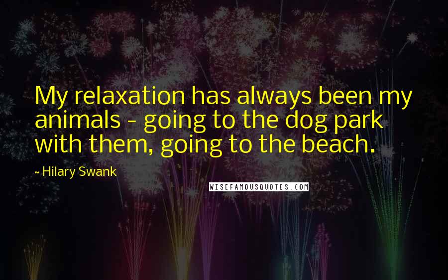 Hilary Swank Quotes: My relaxation has always been my animals - going to the dog park with them, going to the beach.