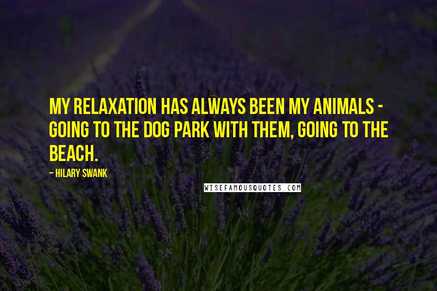 Hilary Swank Quotes: My relaxation has always been my animals - going to the dog park with them, going to the beach.