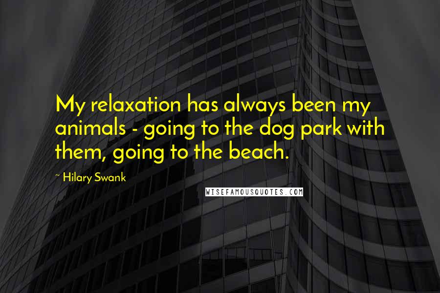 Hilary Swank Quotes: My relaxation has always been my animals - going to the dog park with them, going to the beach.