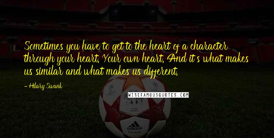 Hilary Swank Quotes: Sometimes you have to get to the heart of a character through your heart. Your own heart. And it's what makes us similar and what makes us different.