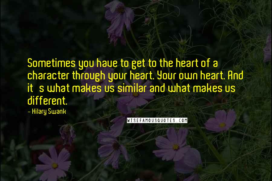 Hilary Swank Quotes: Sometimes you have to get to the heart of a character through your heart. Your own heart. And it's what makes us similar and what makes us different.