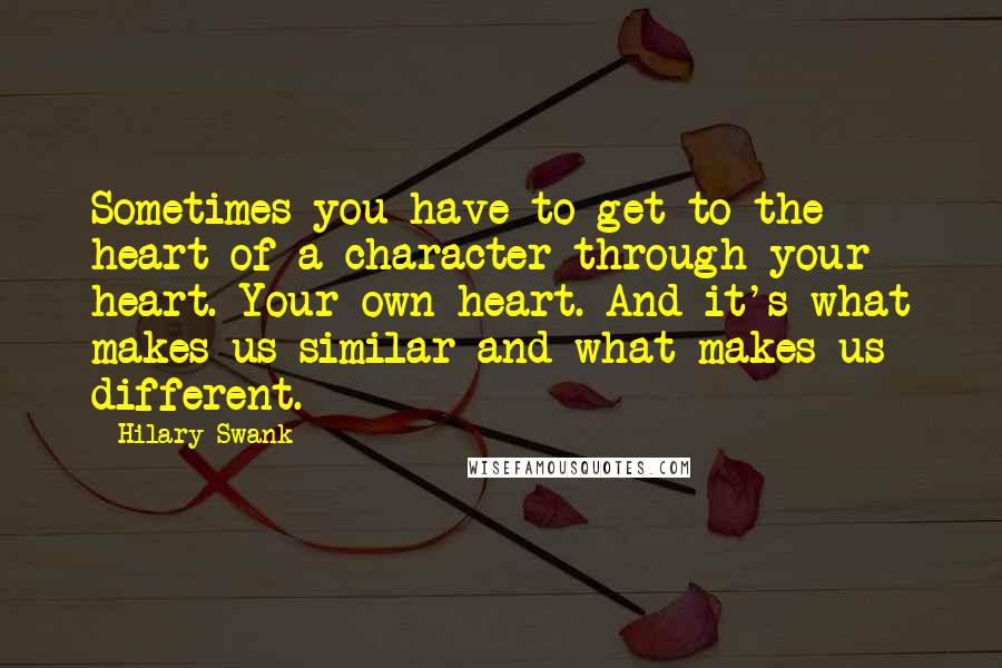 Hilary Swank Quotes: Sometimes you have to get to the heart of a character through your heart. Your own heart. And it's what makes us similar and what makes us different.