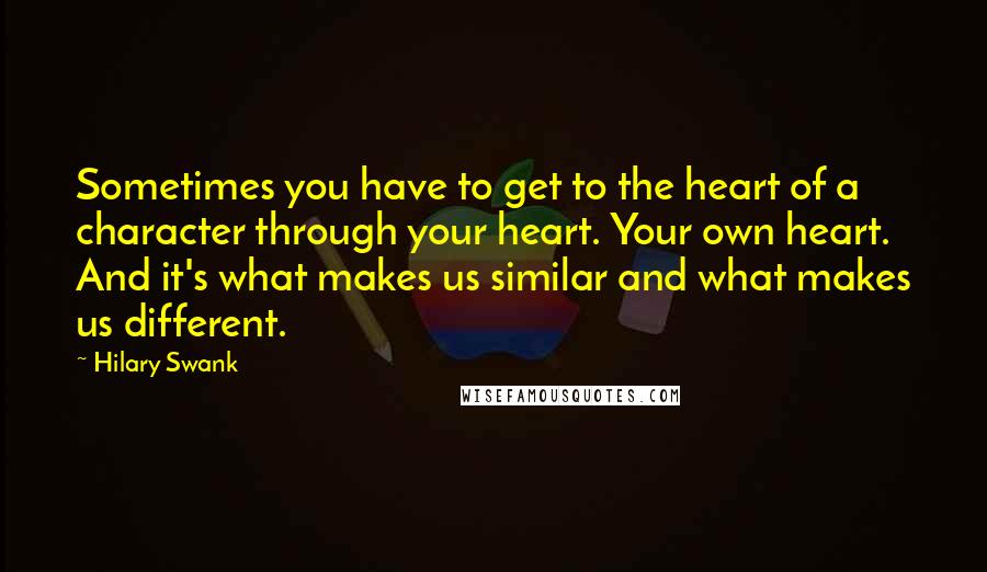 Hilary Swank Quotes: Sometimes you have to get to the heart of a character through your heart. Your own heart. And it's what makes us similar and what makes us different.