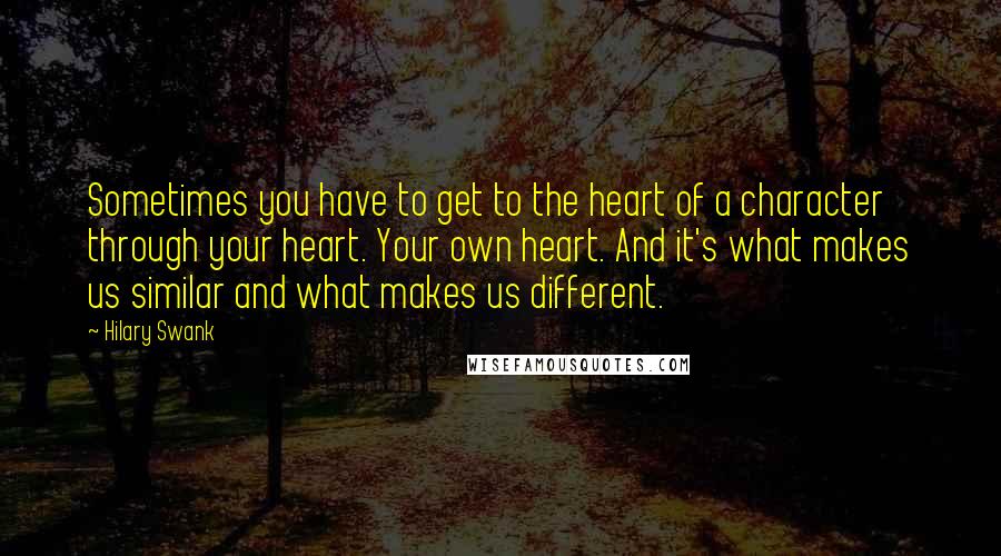 Hilary Swank Quotes: Sometimes you have to get to the heart of a character through your heart. Your own heart. And it's what makes us similar and what makes us different.