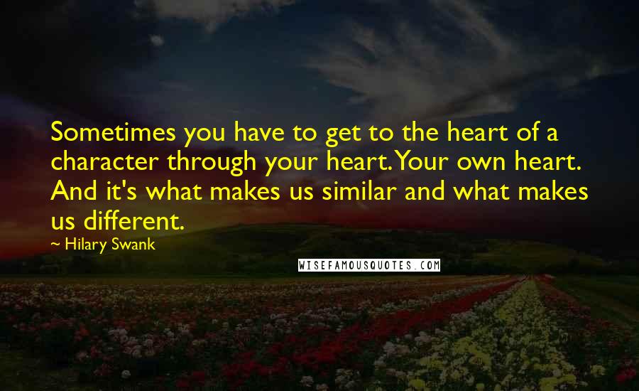 Hilary Swank Quotes: Sometimes you have to get to the heart of a character through your heart. Your own heart. And it's what makes us similar and what makes us different.