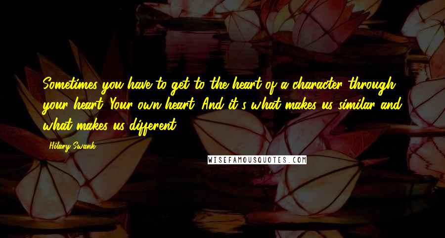 Hilary Swank Quotes: Sometimes you have to get to the heart of a character through your heart. Your own heart. And it's what makes us similar and what makes us different.