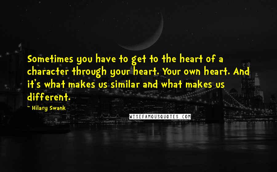 Hilary Swank Quotes: Sometimes you have to get to the heart of a character through your heart. Your own heart. And it's what makes us similar and what makes us different.