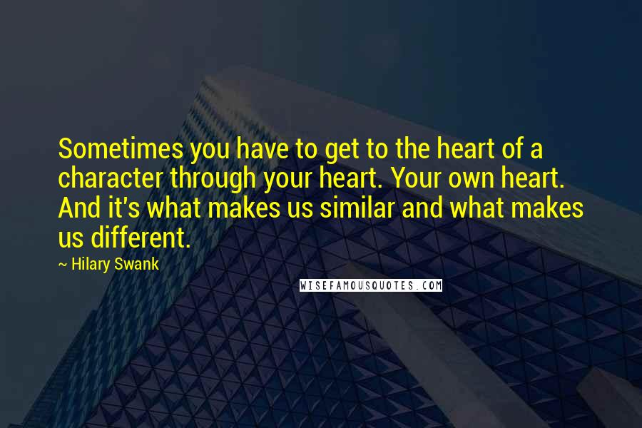 Hilary Swank Quotes: Sometimes you have to get to the heart of a character through your heart. Your own heart. And it's what makes us similar and what makes us different.