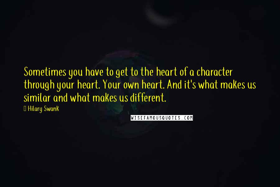 Hilary Swank Quotes: Sometimes you have to get to the heart of a character through your heart. Your own heart. And it's what makes us similar and what makes us different.