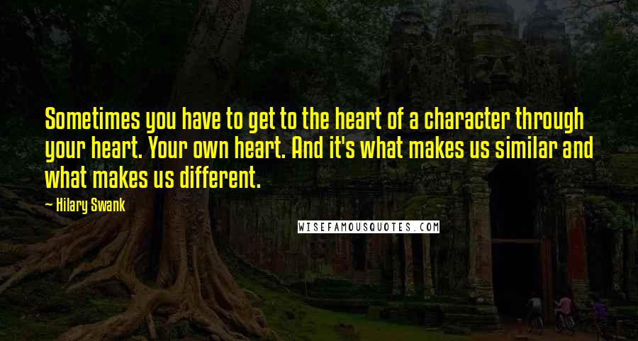 Hilary Swank Quotes: Sometimes you have to get to the heart of a character through your heart. Your own heart. And it's what makes us similar and what makes us different.