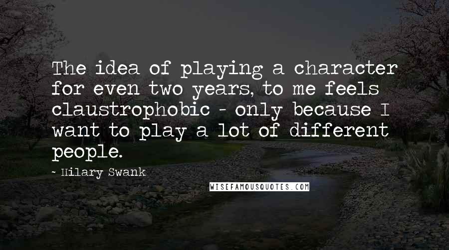 Hilary Swank Quotes: The idea of playing a character for even two years, to me feels claustrophobic - only because I want to play a lot of different people.