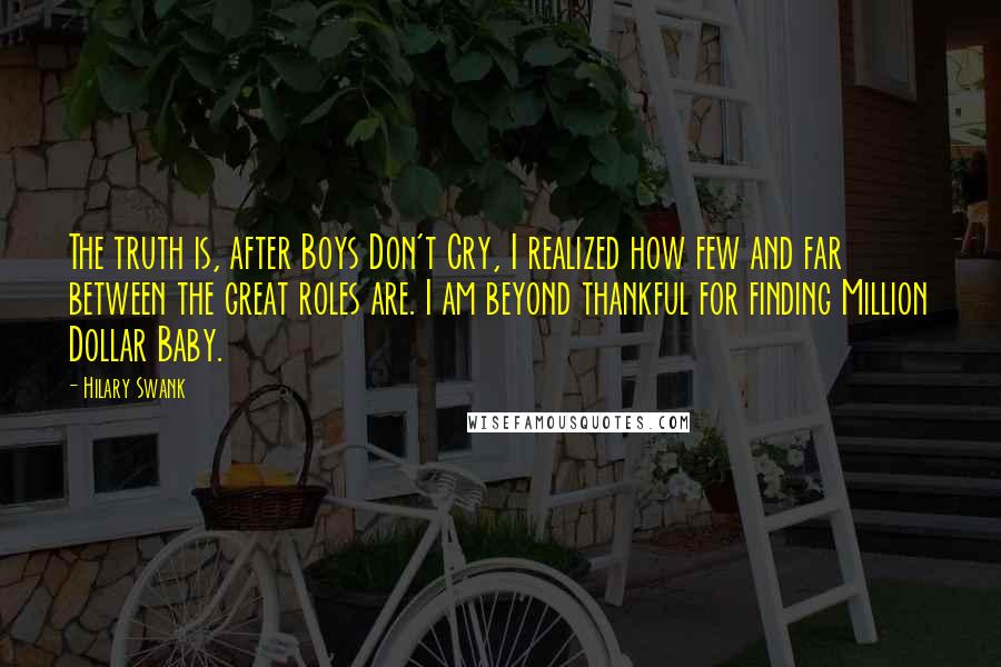 Hilary Swank Quotes: The truth is, after Boys Don't Cry, I realized how few and far between the great roles are. I am beyond thankful for finding Million Dollar Baby.