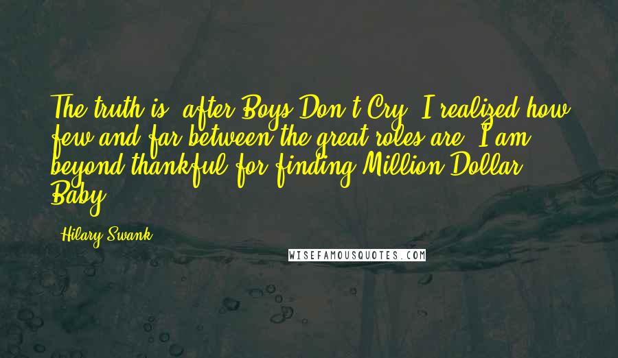 Hilary Swank Quotes: The truth is, after Boys Don't Cry, I realized how few and far between the great roles are. I am beyond thankful for finding Million Dollar Baby.