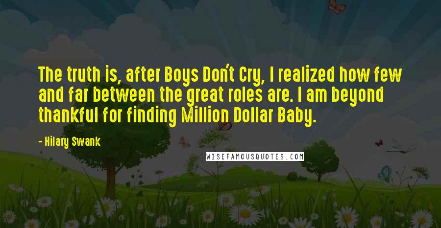 Hilary Swank Quotes: The truth is, after Boys Don't Cry, I realized how few and far between the great roles are. I am beyond thankful for finding Million Dollar Baby.