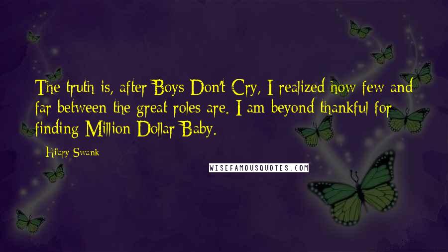 Hilary Swank Quotes: The truth is, after Boys Don't Cry, I realized how few and far between the great roles are. I am beyond thankful for finding Million Dollar Baby.
