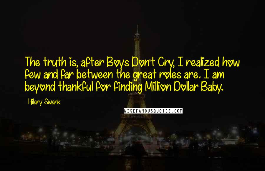 Hilary Swank Quotes: The truth is, after Boys Don't Cry, I realized how few and far between the great roles are. I am beyond thankful for finding Million Dollar Baby.
