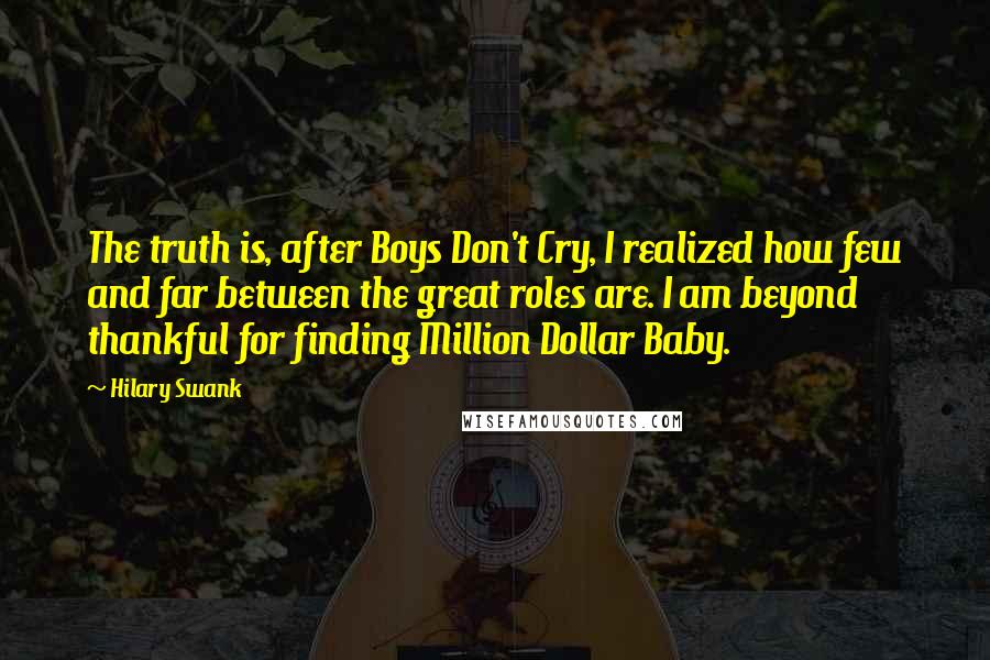 Hilary Swank Quotes: The truth is, after Boys Don't Cry, I realized how few and far between the great roles are. I am beyond thankful for finding Million Dollar Baby.