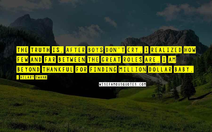 Hilary Swank Quotes: The truth is, after Boys Don't Cry, I realized how few and far between the great roles are. I am beyond thankful for finding Million Dollar Baby.