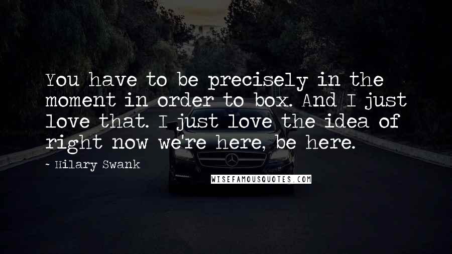 Hilary Swank Quotes: You have to be precisely in the moment in order to box. And I just love that. I just love the idea of right now we're here, be here.