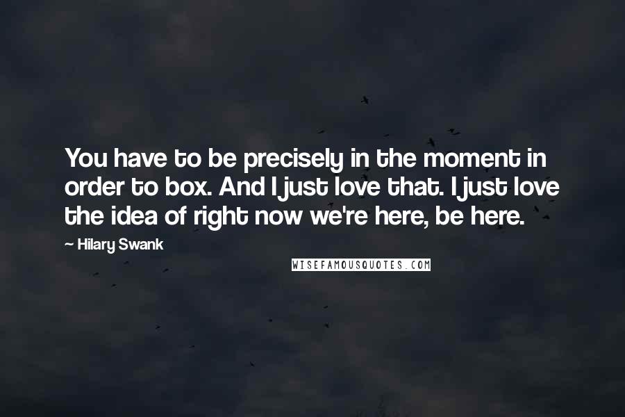 Hilary Swank Quotes: You have to be precisely in the moment in order to box. And I just love that. I just love the idea of right now we're here, be here.