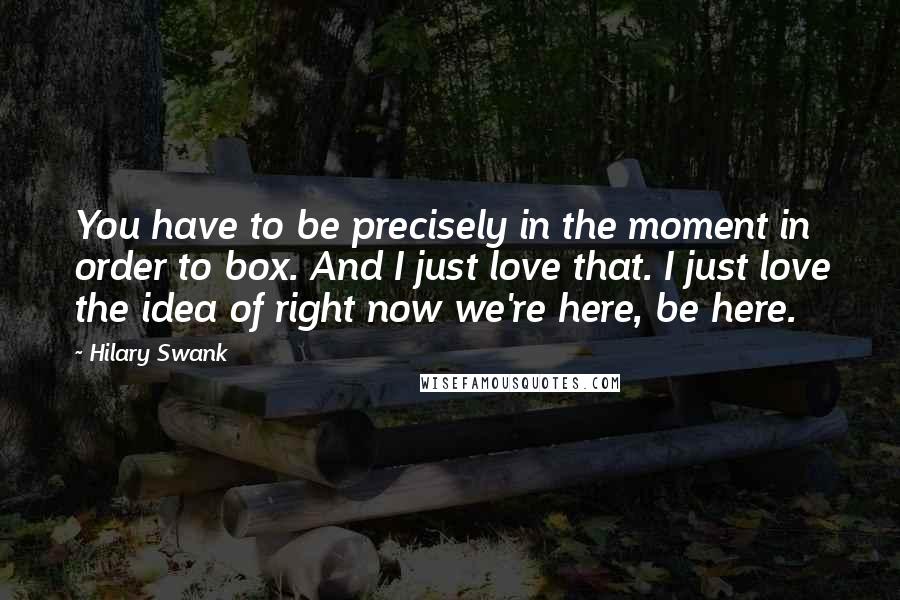 Hilary Swank Quotes: You have to be precisely in the moment in order to box. And I just love that. I just love the idea of right now we're here, be here.