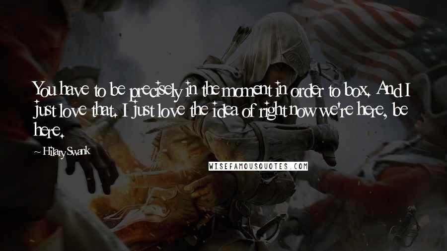 Hilary Swank Quotes: You have to be precisely in the moment in order to box. And I just love that. I just love the idea of right now we're here, be here.
