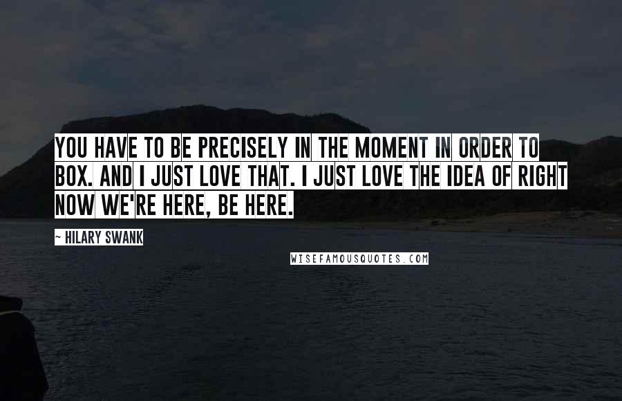 Hilary Swank Quotes: You have to be precisely in the moment in order to box. And I just love that. I just love the idea of right now we're here, be here.