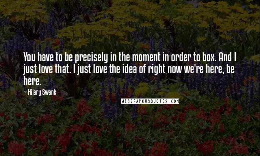 Hilary Swank Quotes: You have to be precisely in the moment in order to box. And I just love that. I just love the idea of right now we're here, be here.