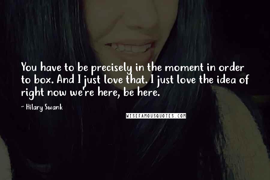 Hilary Swank Quotes: You have to be precisely in the moment in order to box. And I just love that. I just love the idea of right now we're here, be here.