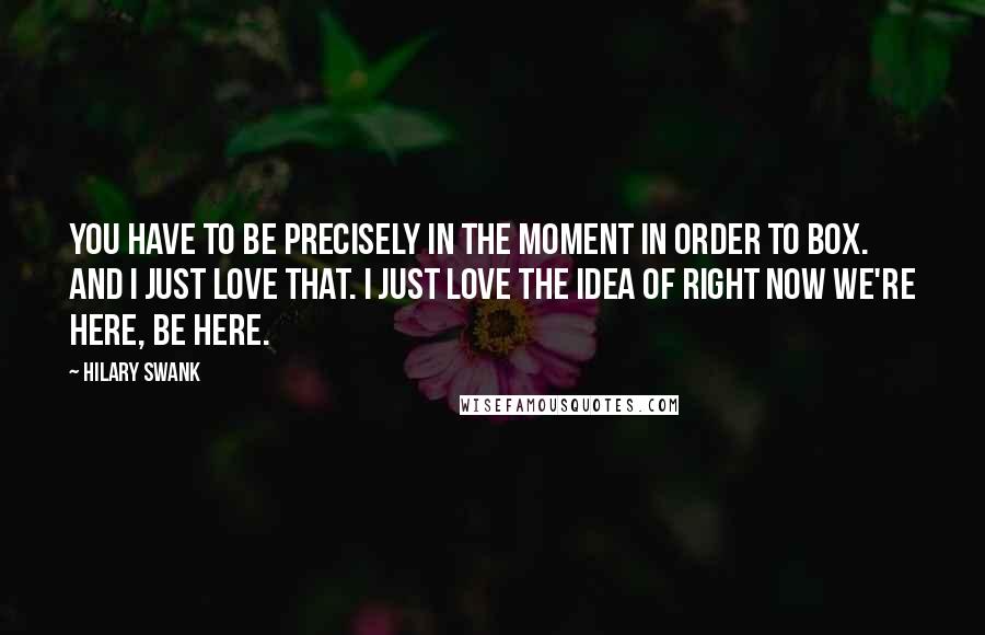 Hilary Swank Quotes: You have to be precisely in the moment in order to box. And I just love that. I just love the idea of right now we're here, be here.