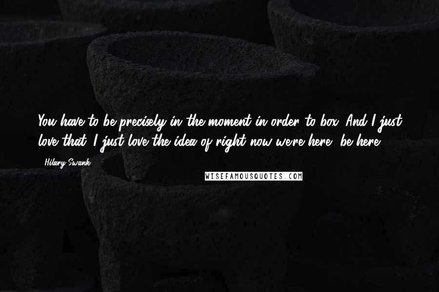 Hilary Swank Quotes: You have to be precisely in the moment in order to box. And I just love that. I just love the idea of right now we're here, be here.