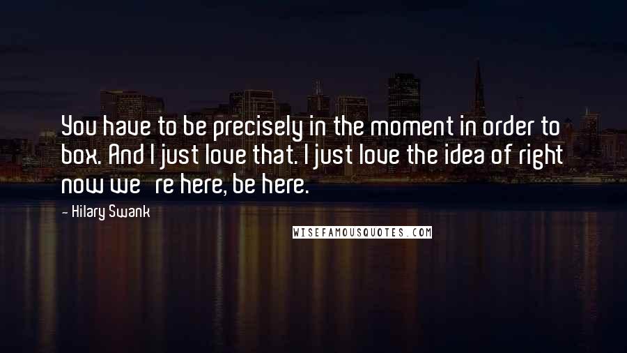 Hilary Swank Quotes: You have to be precisely in the moment in order to box. And I just love that. I just love the idea of right now we're here, be here.