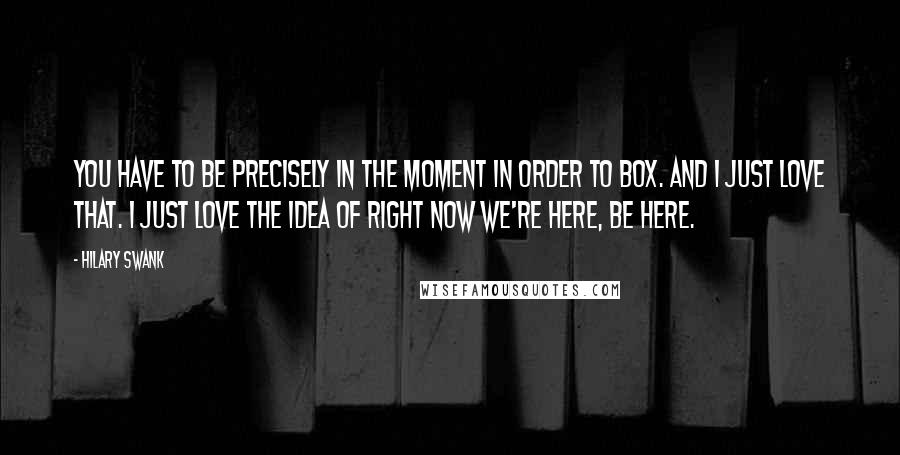 Hilary Swank Quotes: You have to be precisely in the moment in order to box. And I just love that. I just love the idea of right now we're here, be here.