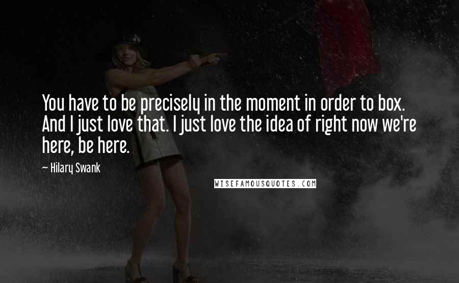 Hilary Swank Quotes: You have to be precisely in the moment in order to box. And I just love that. I just love the idea of right now we're here, be here.
