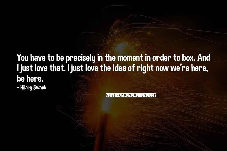 Hilary Swank Quotes: You have to be precisely in the moment in order to box. And I just love that. I just love the idea of right now we're here, be here.