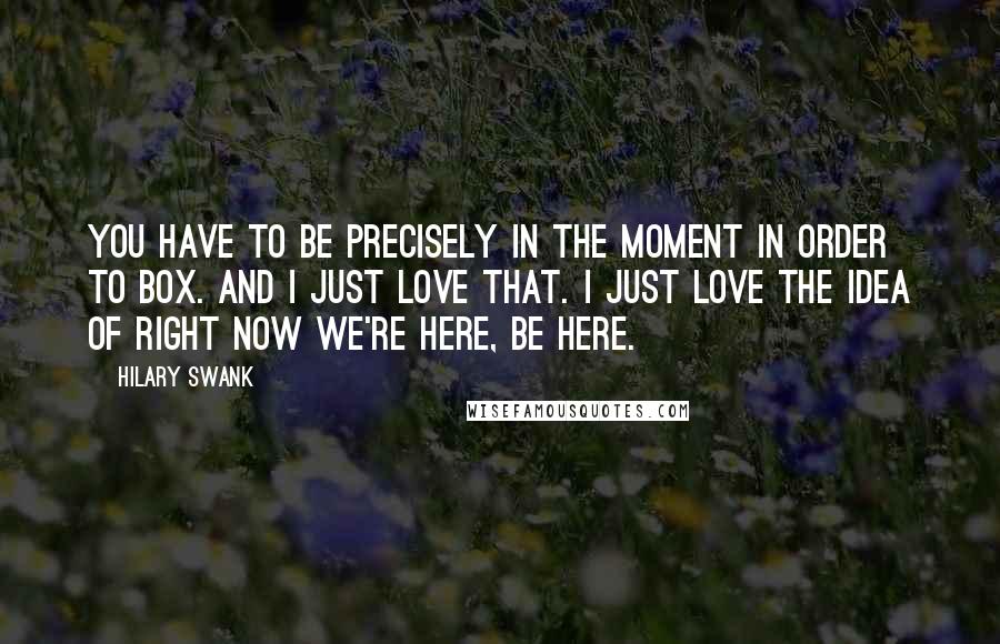 Hilary Swank Quotes: You have to be precisely in the moment in order to box. And I just love that. I just love the idea of right now we're here, be here.