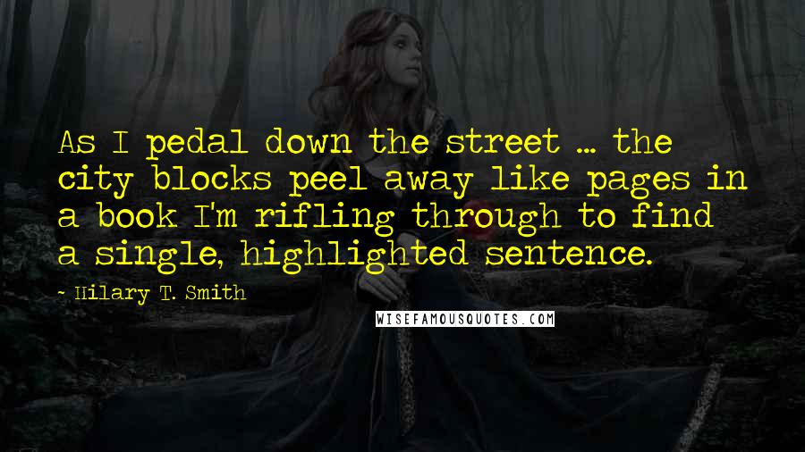 Hilary T. Smith Quotes: As I pedal down the street ... the city blocks peel away like pages in a book I'm rifling through to find a single, highlighted sentence.