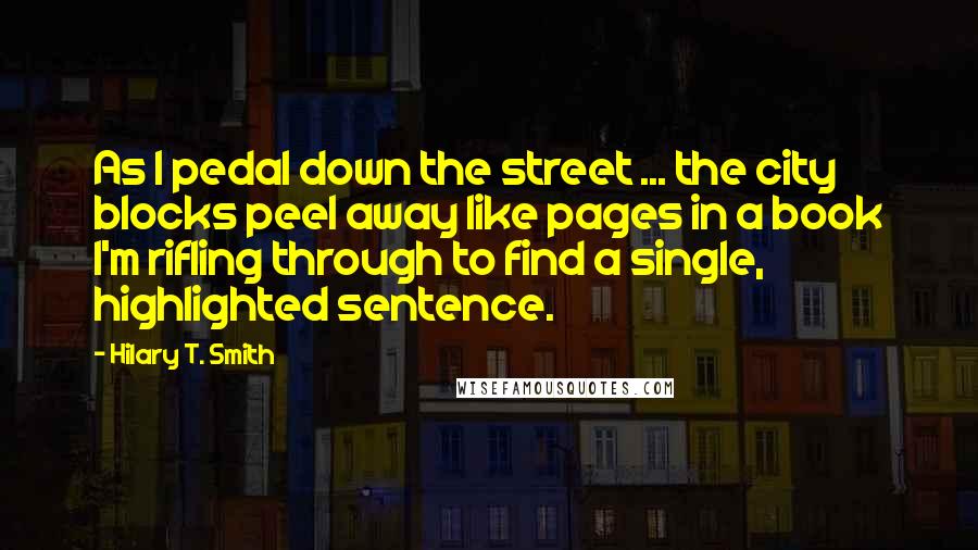 Hilary T. Smith Quotes: As I pedal down the street ... the city blocks peel away like pages in a book I'm rifling through to find a single, highlighted sentence.