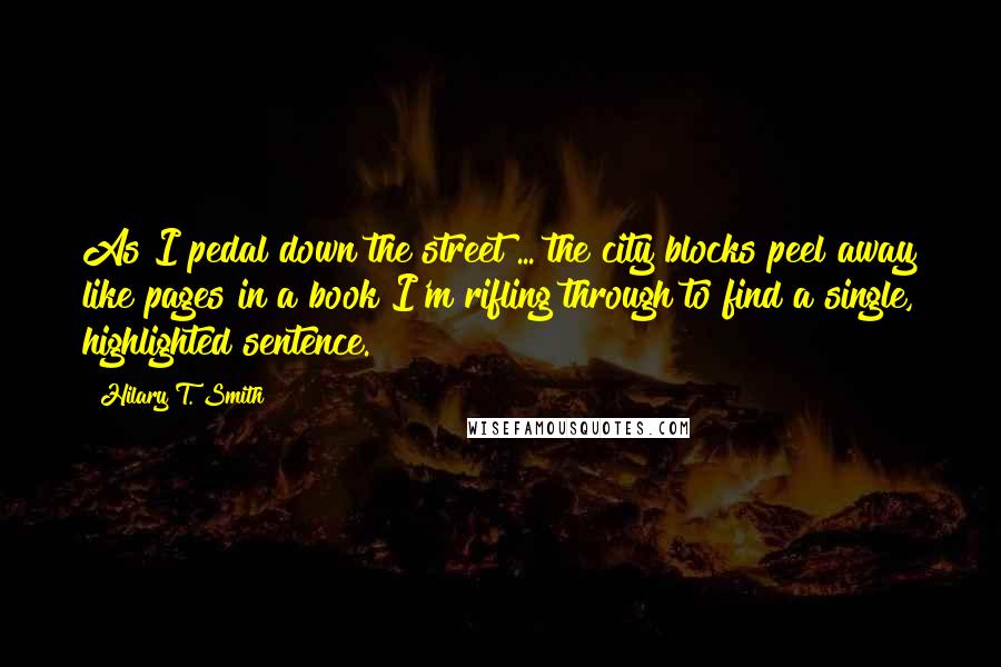 Hilary T. Smith Quotes: As I pedal down the street ... the city blocks peel away like pages in a book I'm rifling through to find a single, highlighted sentence.