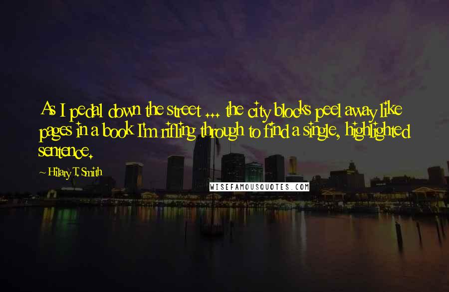 Hilary T. Smith Quotes: As I pedal down the street ... the city blocks peel away like pages in a book I'm rifling through to find a single, highlighted sentence.