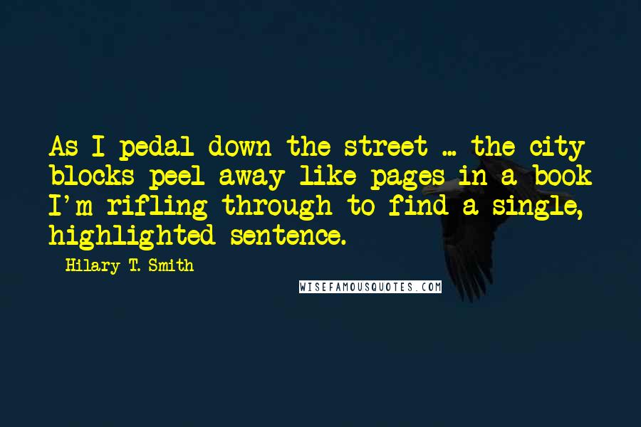 Hilary T. Smith Quotes: As I pedal down the street ... the city blocks peel away like pages in a book I'm rifling through to find a single, highlighted sentence.