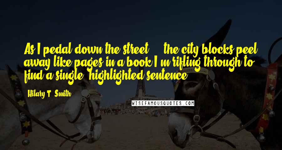 Hilary T. Smith Quotes: As I pedal down the street ... the city blocks peel away like pages in a book I'm rifling through to find a single, highlighted sentence.